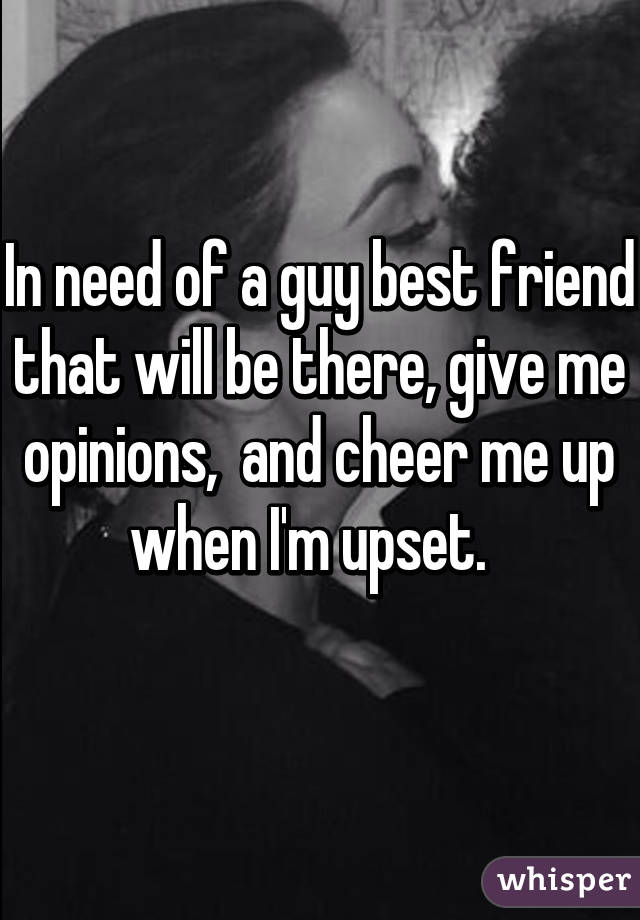 In need of a guy best friend that will be there, give me opinions,  and cheer me up when I'm upset.  
