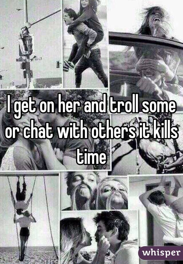 I get on her and troll some or chat with others it kills time