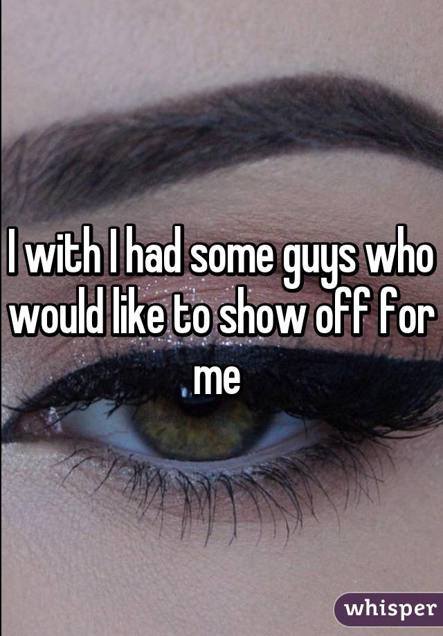 I with I had some guys who would like to show off for me 