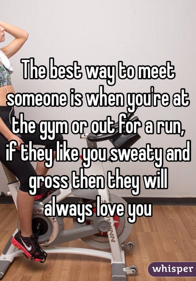 The best way to meet someone is when you're at the gym or out for a run, if they like you sweaty and gross then they will always love you 