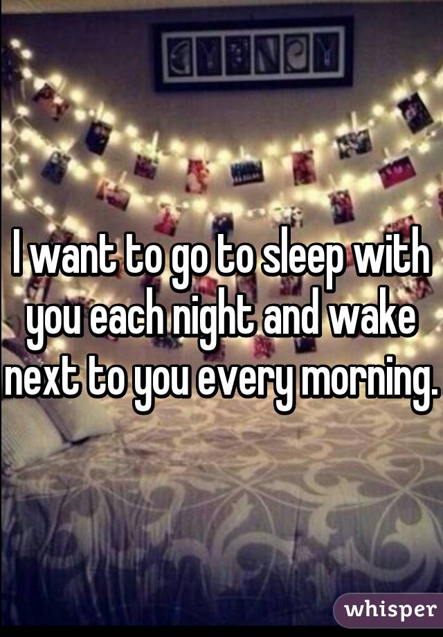 I want to go to sleep with you each night and wake next to you every morning.