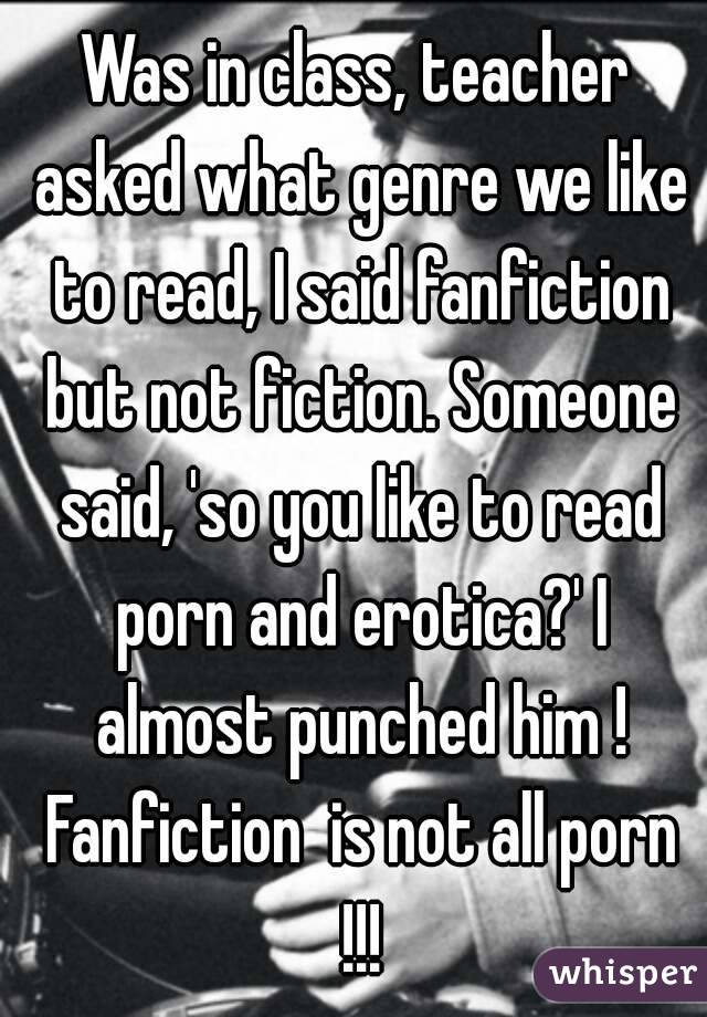 Was in class, teacher asked what genre we like to read, I said fanfiction but not fiction. Someone said, 'so you like to read porn and erotica?' I almost punched him ! Fanfiction  is not all porn !!!