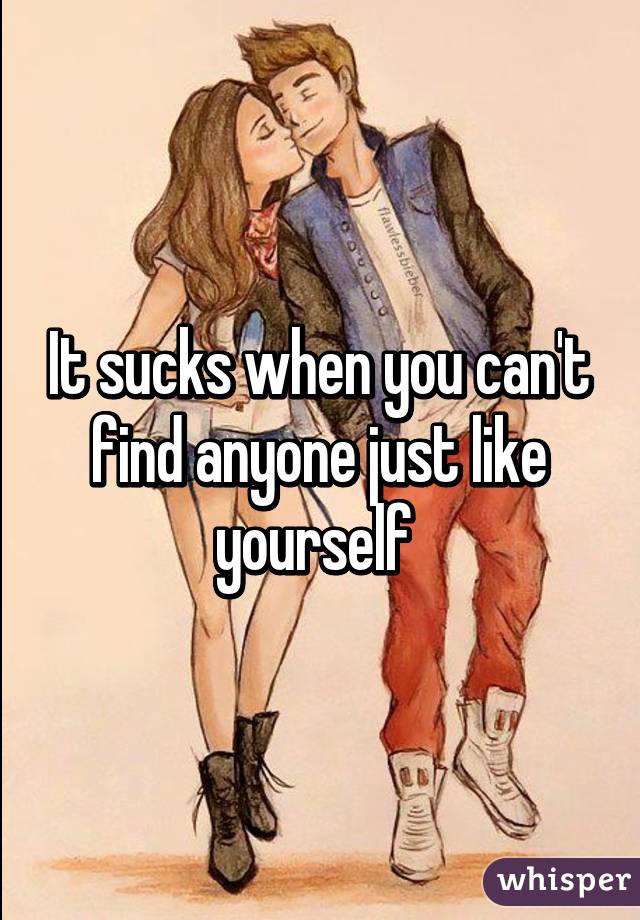 It sucks when you can't find anyone just like yourself 