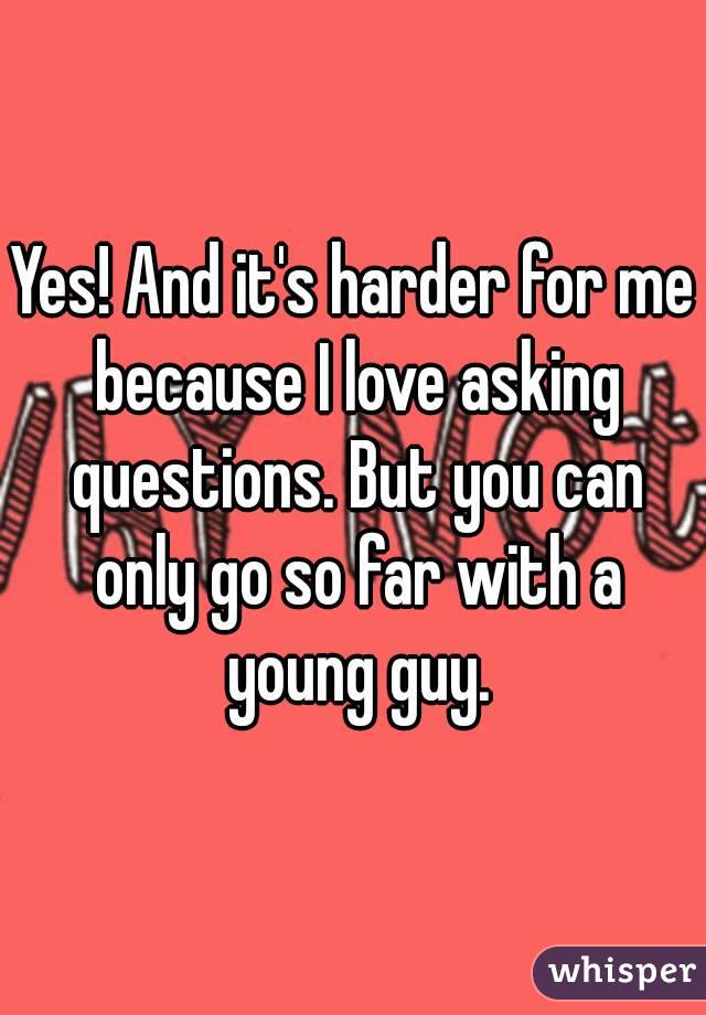 Yes! And it's harder for me because I love asking questions. But you can only go so far with a young guy.