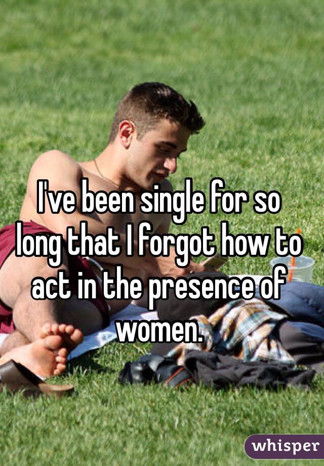 I've been single for so 
long that I forgot how to act in the presence of women.