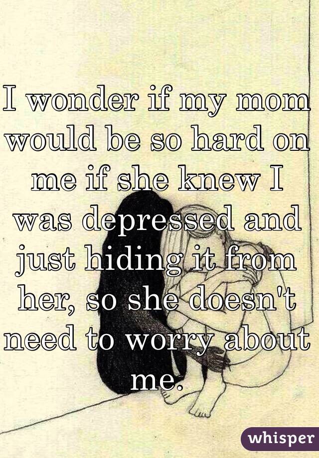 I wonder if my mom would be so hard on me if she knew I was depressed and just hiding it from her, so she doesn't need to worry about me. 