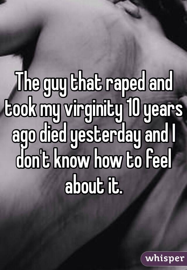 The guy that raped and took my virginity 10 years ago died yesterday and I don't know how to feel about it. 