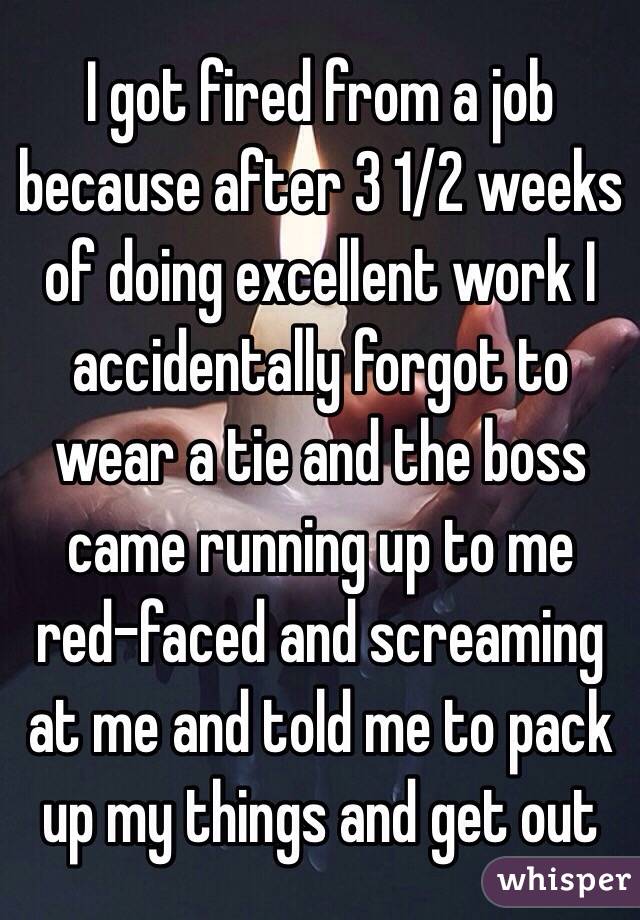 I got fired from a job because after 3 1/2 weeks of doing excellent work I accidentally forgot to wear a tie and the boss came running up to me red-faced and screaming at me and told me to pack up my things and get out