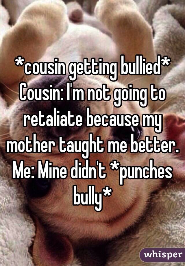 *cousin getting bullied* 
Cousin: I'm not going to retaliate because my mother taught me better. 
Me: Mine didn't *punches bully* 