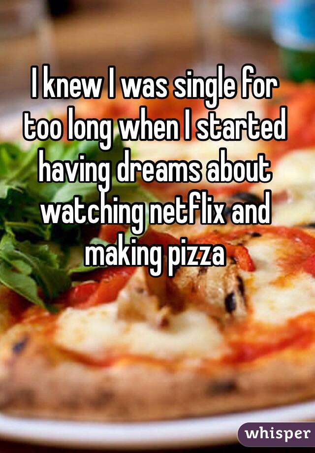I knew I was single for 
too long when I started having dreams about watching netflix and making pizza