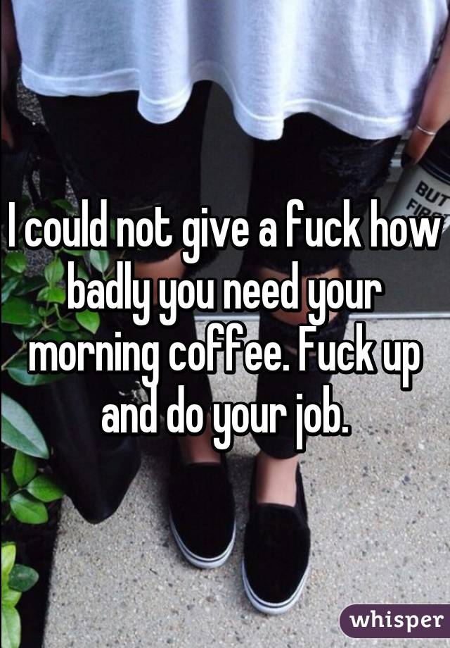 I could not give a fuck how badly you need your morning coffee. Fuck up and do your job.