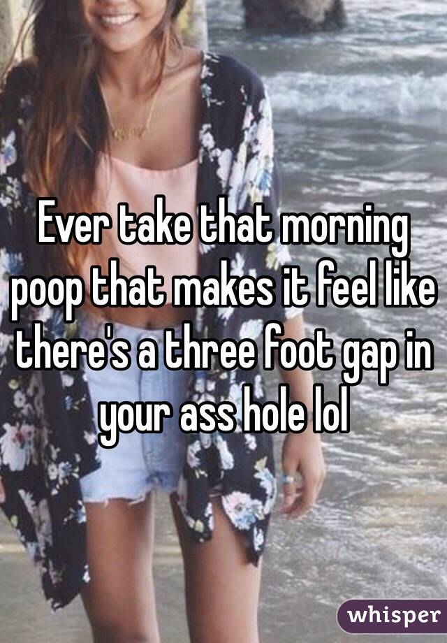 Ever take that morning poop that makes it feel like there's a three foot gap in your ass hole lol 