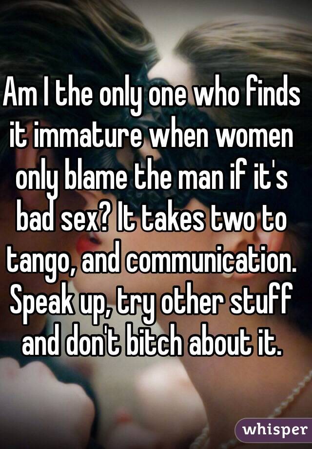 Am I the only one who finds it immature when women only blame the man if it's bad sex? It takes two to tango, and communication. Speak up, try other stuff and don't bitch about it.