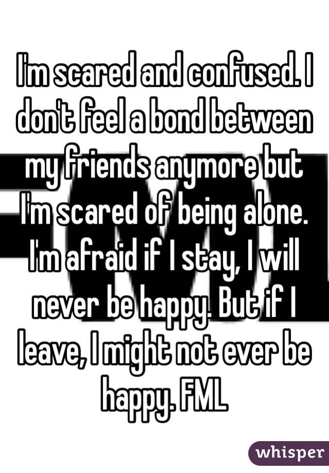 I'm scared and confused. I don't feel a bond between my friends anymore but I'm scared of being alone. I'm afraid if I stay, I will never be happy. But if I leave, I might not ever be happy. FML