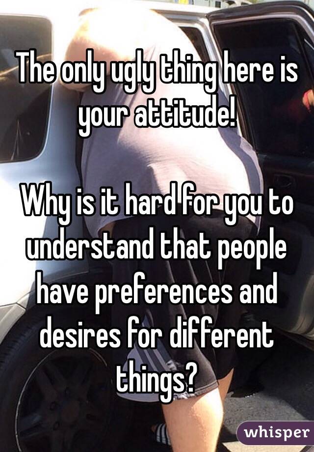 The only ugly thing here is your attitude!

Why is it hard for you to understand that people have preferences and desires for different things? 