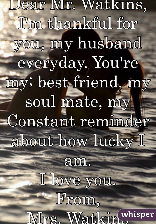 Dear Mr. Watkins,
I'm thankful for you, my husband everyday. You're my; best friend, my soul mate, my Constant reminder about how lucky I am. 
I love you. 
From, 
Mrs. Watkins 
