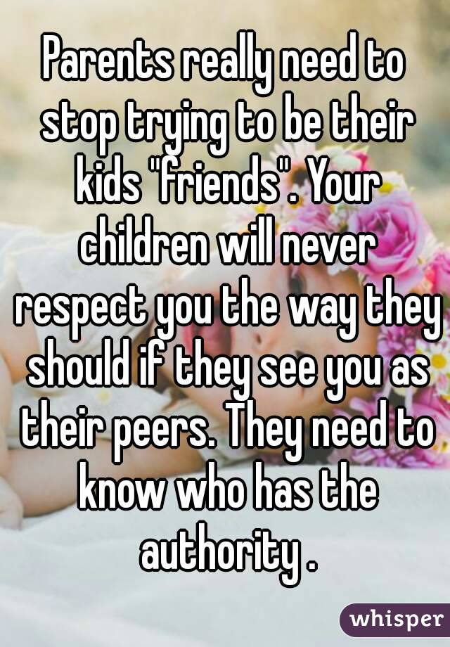 Parents really need to stop trying to be their kids "friends". Your children will never respect you the way they should if they see you as their peers. They need to know who has the authority .