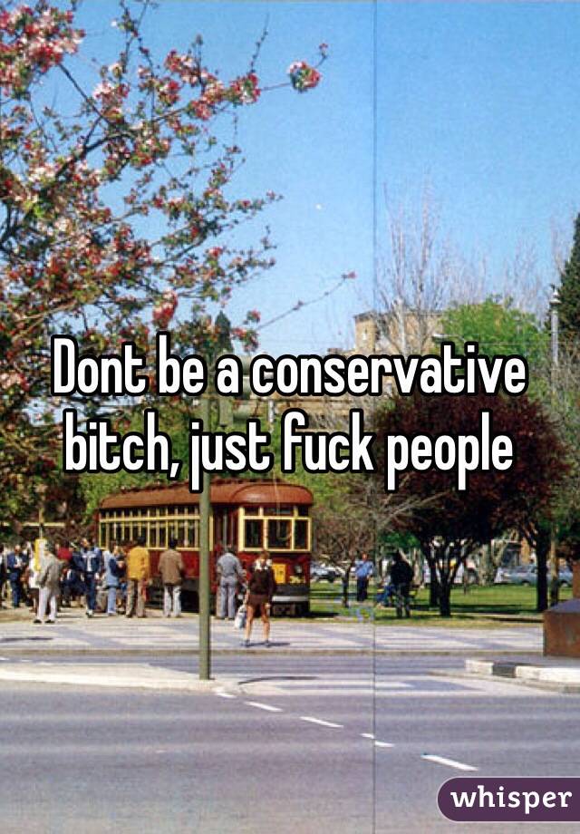 Dont be a conservative bitch, just fuck people