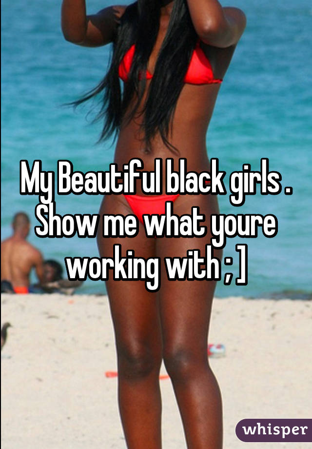 My Beautiful black girls . Show me what youre working with ; ]