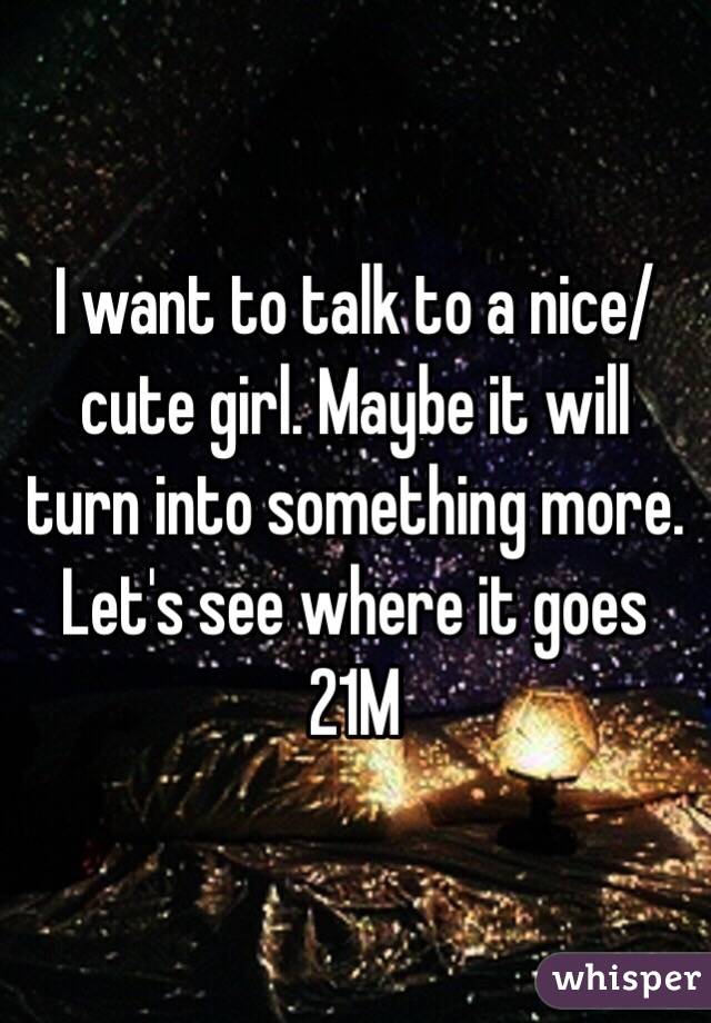 I want to talk to a nice/cute girl. Maybe it will turn into something more. Let's see where it goes
21M