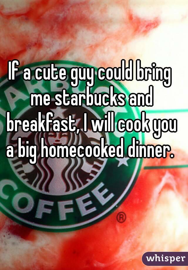 If a cute guy could bring me starbucks and breakfast, I will cook you a big homecooked dinner. 