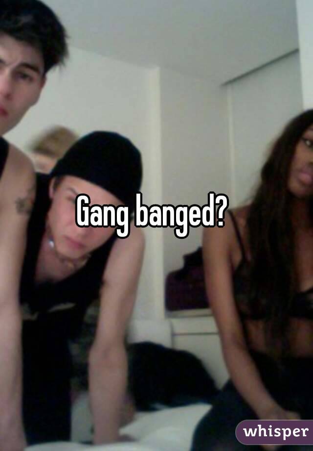 Gang banged? 