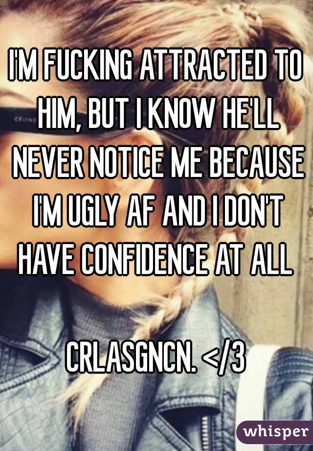 I'M FUCKING ATTRACTED TO HIM, BUT I KNOW HE'LL NEVER NOTICE ME BECAUSE I'M UGLY AF AND I DON'T HAVE CONFIDENCE AT ALL 

CRLASGNCN. </3