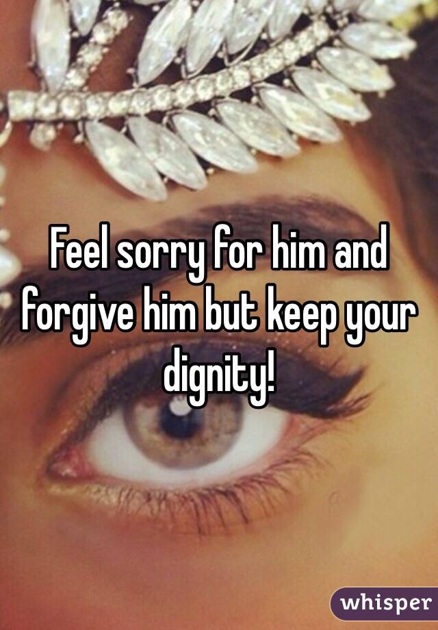 Feel sorry for him and forgive him but keep your dignity!