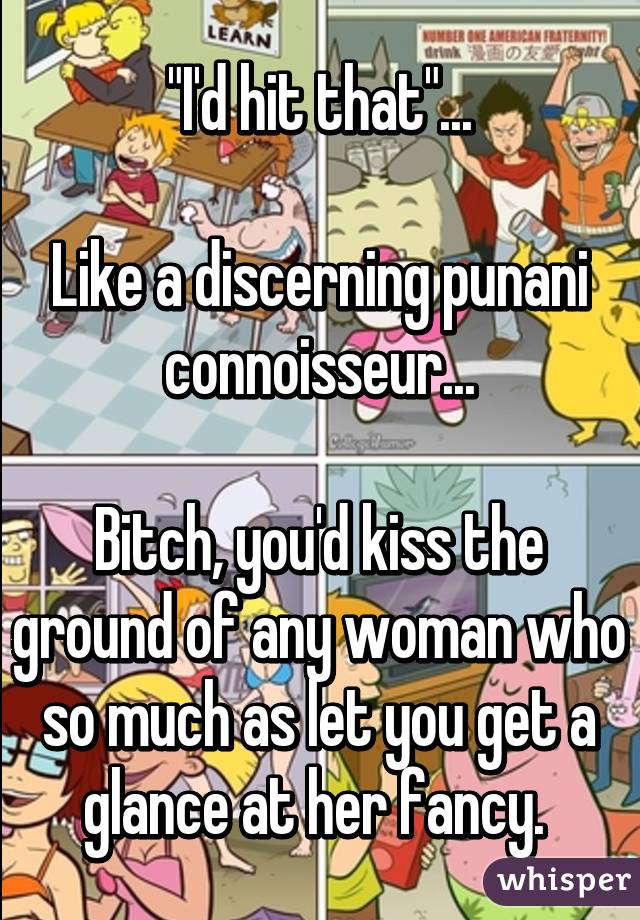 "I'd hit that"...

Like a discerning punani connoisseur...

Bitch, you'd kiss the ground of any woman who so much as let you get a glance at her fancy. 