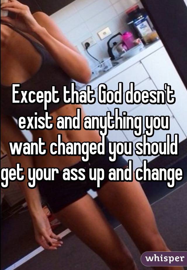 Except that God doesn't exist and anything you want changed you should get your ass up and change 