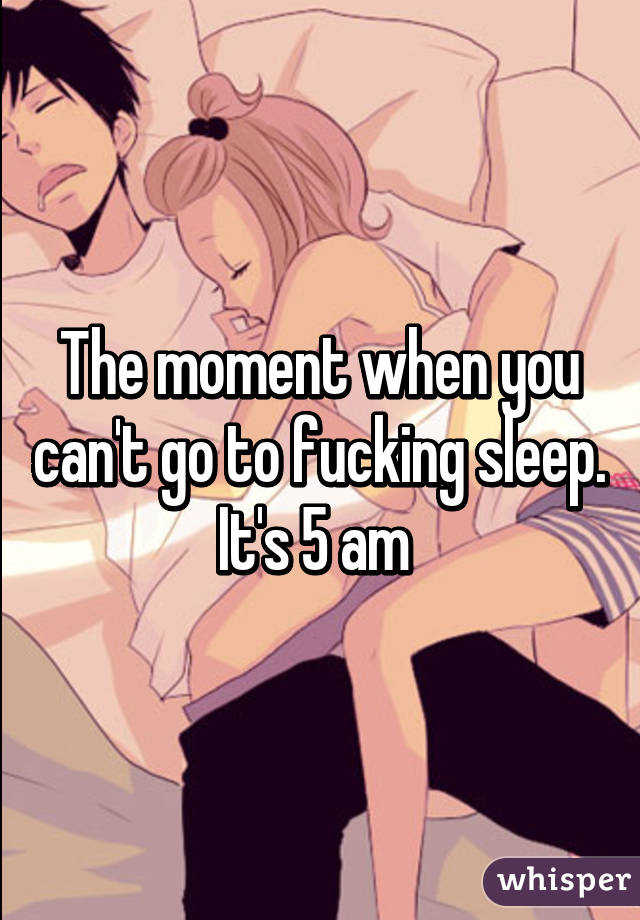 The moment when you can't go to fucking sleep. It's 5 am 