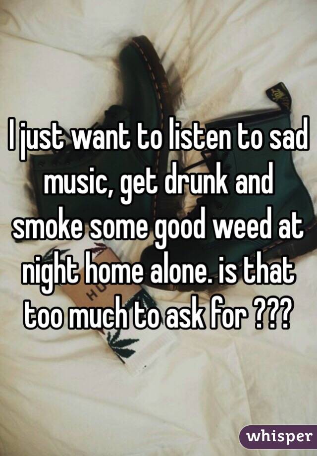 I just want to listen to sad music, get drunk and smoke some good weed at night home alone. is that too much to ask for ??? 