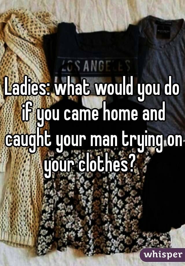 Ladies: what would you do if you came home and caught your man trying on your clothes?  