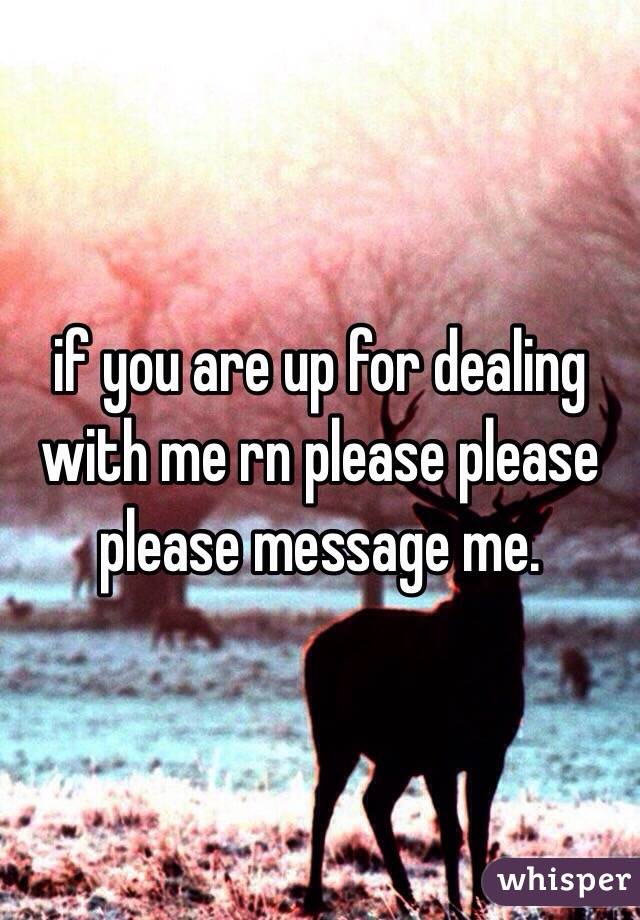 if you are up for dealing with me rn please please please message me.