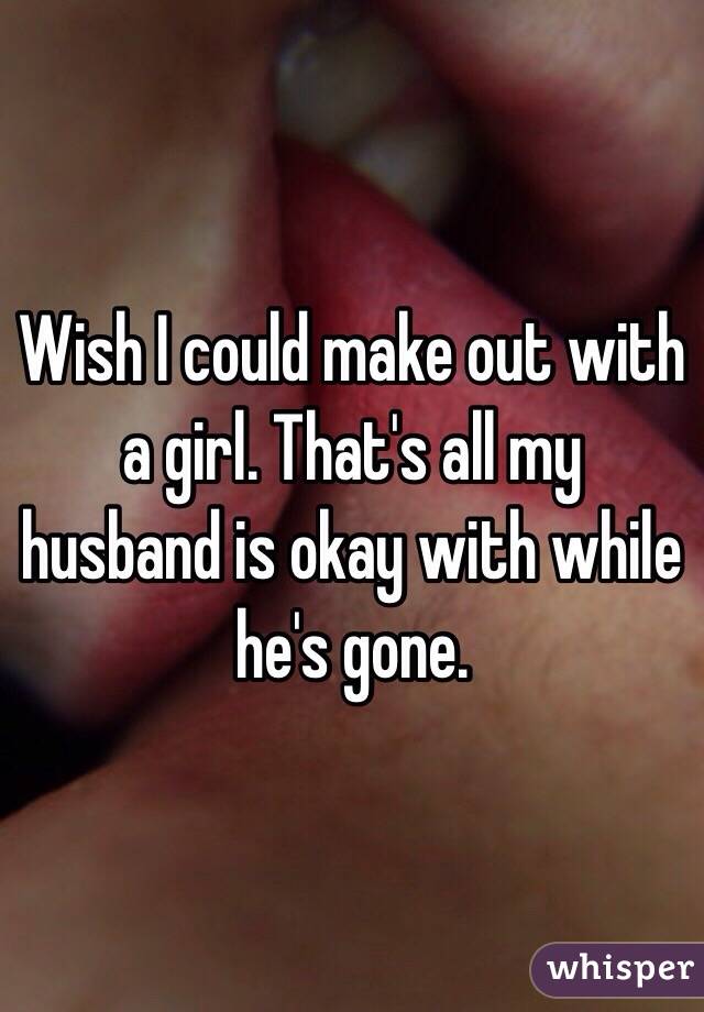 Wish I could make out with a girl. That's all my husband is okay with while he's gone. 