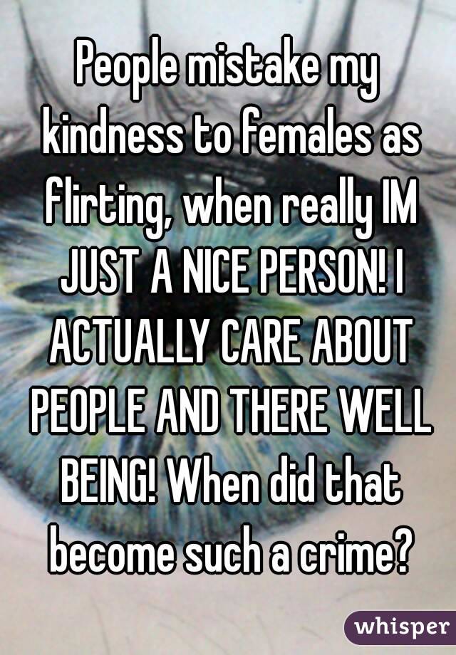 People mistake my kindness to females as flirting, when really IM JUST A NICE PERSON! I ACTUALLY CARE ABOUT PEOPLE AND THERE WELL BEING! When did that become such a crime?