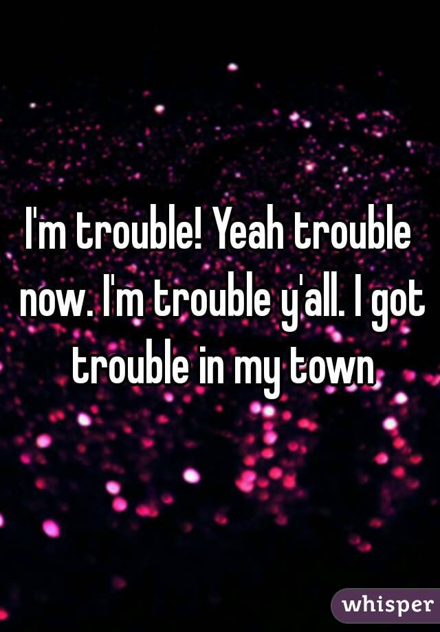 I'm trouble! Yeah trouble now. I'm trouble y'all. I got trouble in my town