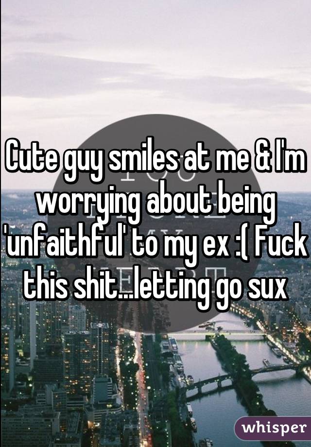 Cute guy smiles at me & I'm worrying about being 'unfaithful' to my ex :( Fuck this shit...letting go sux