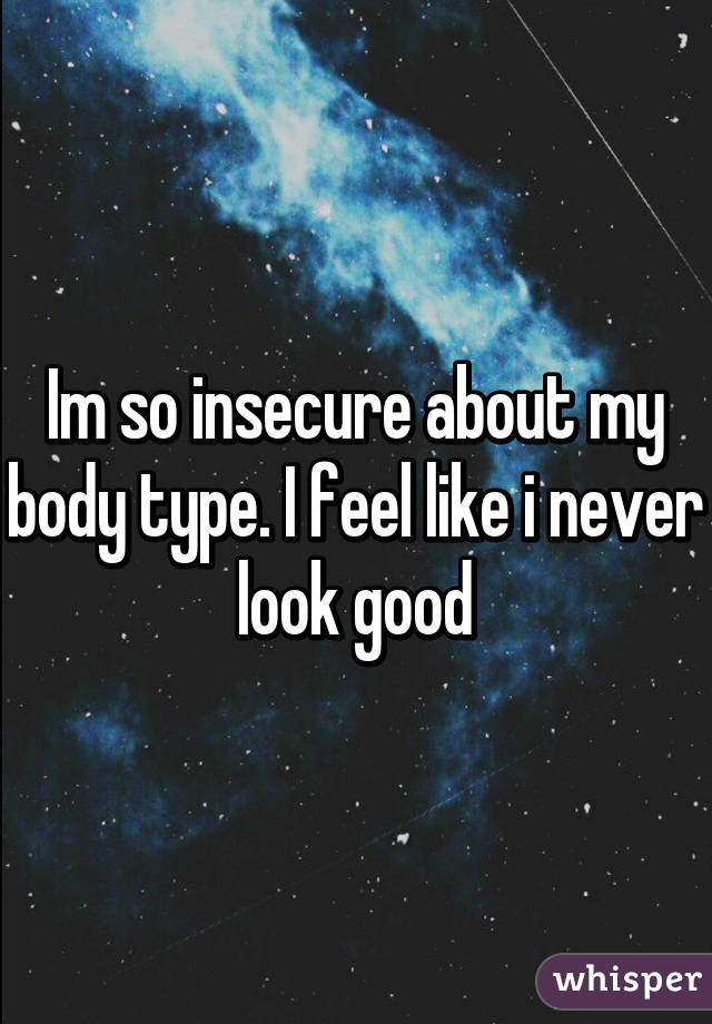 Im so insecure about my body type. I feel like i never look good