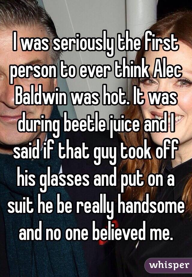 I was seriously the first person to ever think Alec Baldwin was hot. It was during beetle juice and I said if that guy took off his glasses and put on a suit he be really handsome and no one believed me.