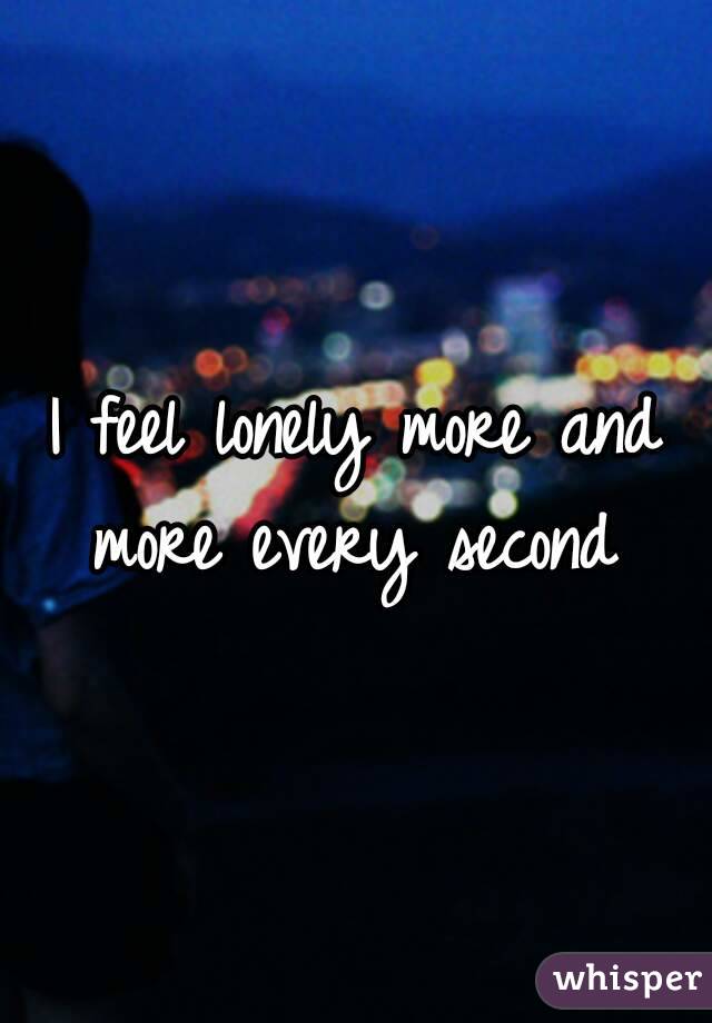 I feel lonely more and more every second 