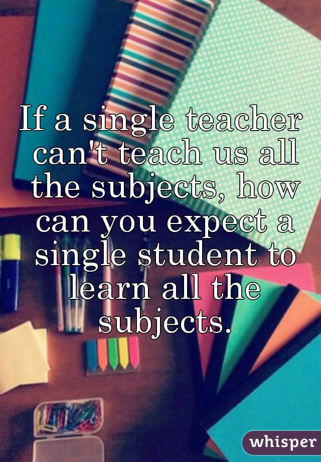 If a single teacher can't teach us all the subjects, how can you expect a single student to learn all the subjects.