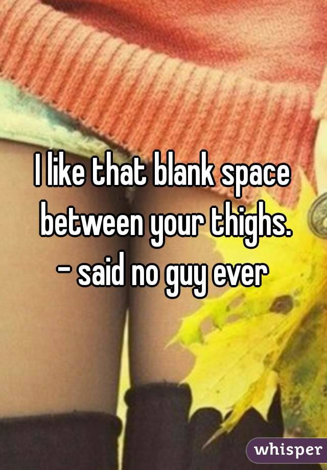 I like that blank space between your thighs.
- said no guy ever

