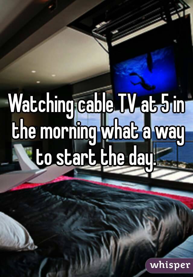 Watching cable TV at 5 in the morning what a way to start the day. 