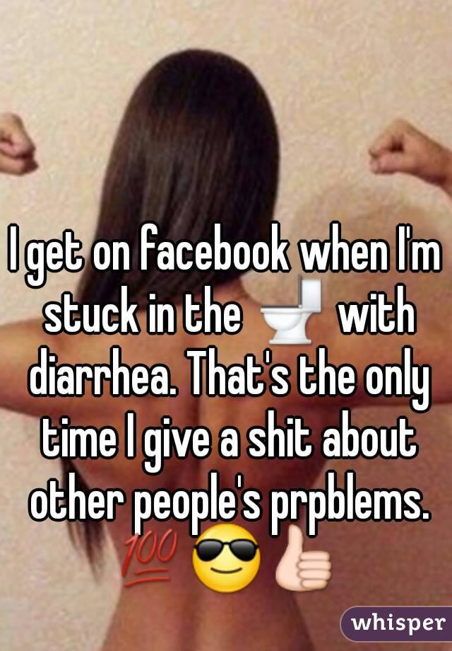 I get on facebook when I'm stuck in the 🚽 with diarrhea. That's the only time I give a shit about other people's prpblems.
💯😎👍