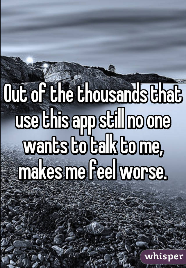 Out of the thousands that use this app still no one wants to talk to me, makes me feel worse.