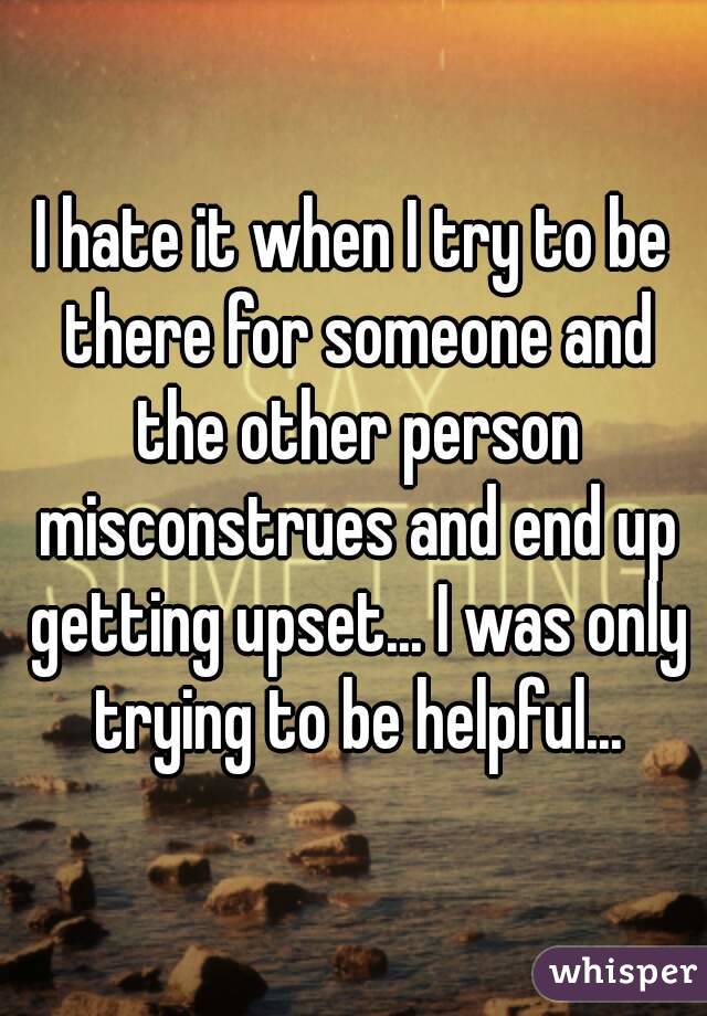 I hate it when I try to be there for someone and the other person misconstrues and end up getting upset... I was only trying to be helpful...