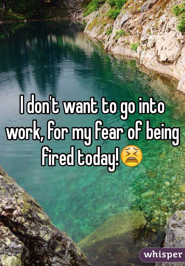 I don't want to go into work, for my fear of being fired today!😫