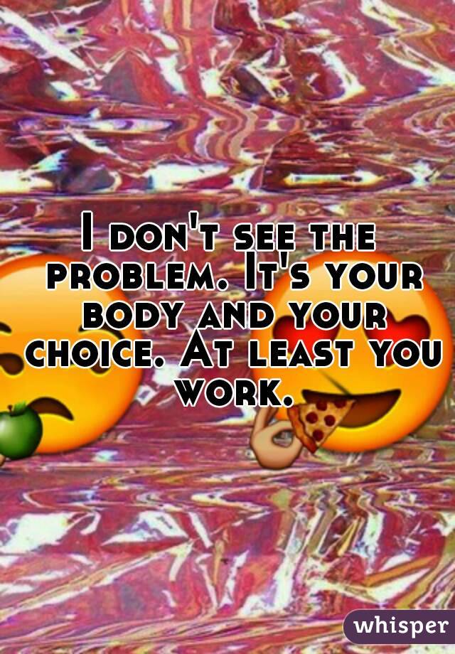 I don't see the problem. It's your body and your choice. At least you work.