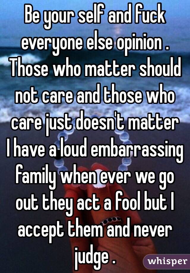 Be your self and fuck everyone else opinion . Those who matter should not care and those who care just doesn't matter 
I have a loud embarrassing family when ever we go out they act a fool but I accept them and never judge . 